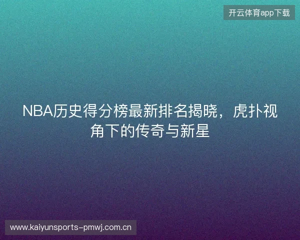 NBA历史得分榜最新排名揭晓，虎扑视角下的传奇与新星