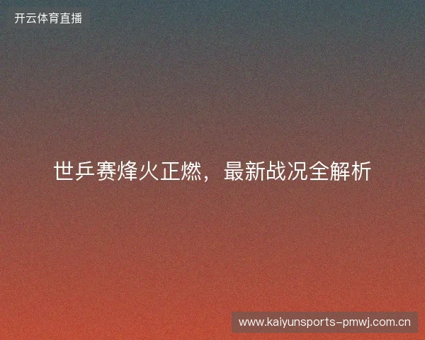 世乒赛烽火正燃，最新战况全解析